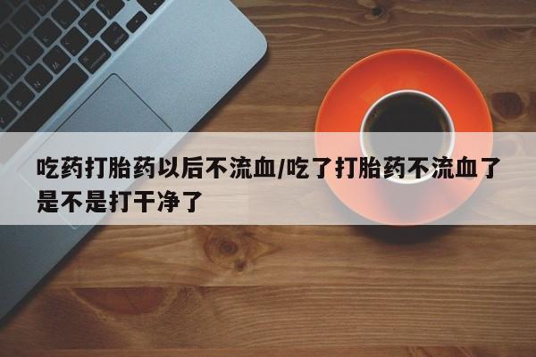 米非米索货到付款吃药打胎药以后不流血/吃了打胎药不流血了是不是打干净了