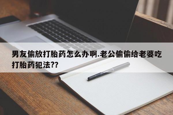 米非米索货到付款男友偷放打胎药怎么办啊.老公偷偷给老婆吃打胎药犯法?？