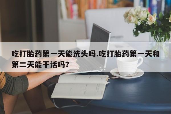 米非米索货到付款吃打胎药第一天能洗头吗.吃打胎药第一天和第二天能干活吗？