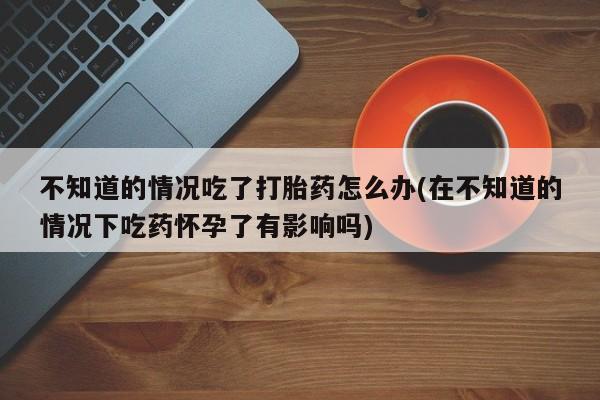 米非米索货到付款不知道的情况吃了打胎药怎么办(在不知道的情况下吃药怀孕了有影响吗)