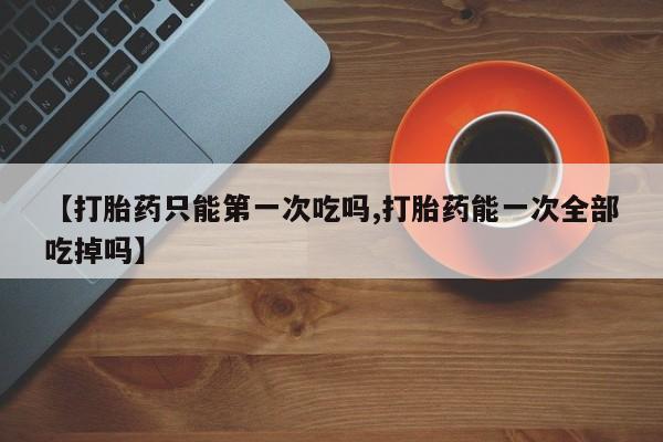 米非米索货到付款【打胎药只能第一次吃吗,打胎药能一次全部吃掉吗】