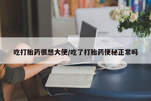 米非米索货到付款吃打胎药很想大便/吃了打胎药便秘正常吗