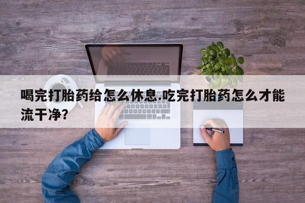 米非米索货到付款喝完打胎药给怎么休息.吃完打胎药怎么才能流干净？