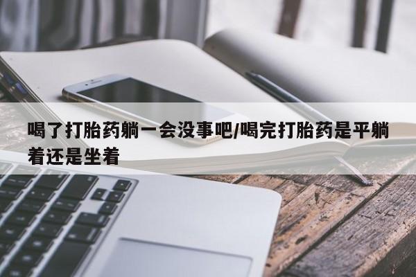 米非米索货到付款喝了打胎药躺一会没事吧/喝完打胎药是平躺着还是坐着