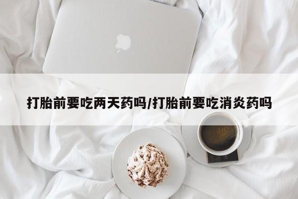 米非米索货到付款打胎前要吃两天药吗/打胎前要吃消炎药吗