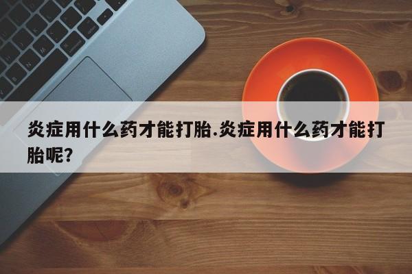 米非米索货到付款炎症用什么药才能打胎.炎症用什么药才能打胎呢？