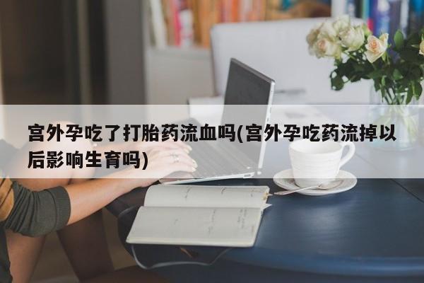 米非米索货到付款宫外孕吃了打胎药流血吗(宫外孕吃药流掉以后影响生育吗)
