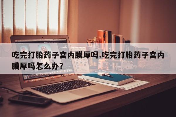 米非米索货到付款吃完打胎药子宫内膜厚吗.吃完打胎药子宫内膜厚吗怎么办？