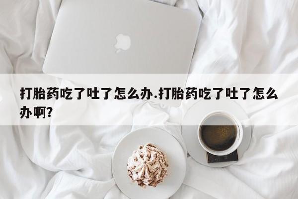 米非米索货到付款打胎药吃了吐了怎么办.打胎药吃了吐了怎么办啊？