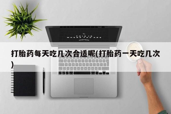 米非米索货到付款打胎药每天吃几次合适呢(打胎药一天吃几次)