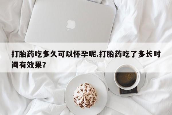 米非米索货到付款打胎药吃多久可以怀孕呢.打胎药吃了多长时间有效果？