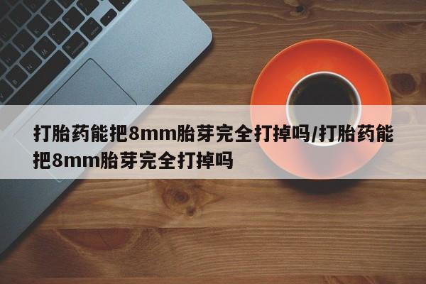 米非米索货到付款打胎药能把8mm胎芽完全打掉吗/打胎药能把8mm胎芽完全打掉吗