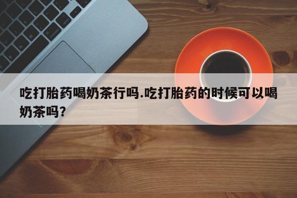 米非米索货到付款吃打胎药喝奶茶行吗.吃打胎药的时候可以喝奶茶吗？