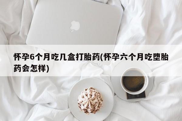 米非米索货到付款怀孕6个月吃几盒打胎药(怀孕六个月吃堕胎药会怎样)