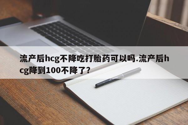 米非米索货到付款流产后hcg不降吃打胎药可以吗.流产后hcg降到100不降了？