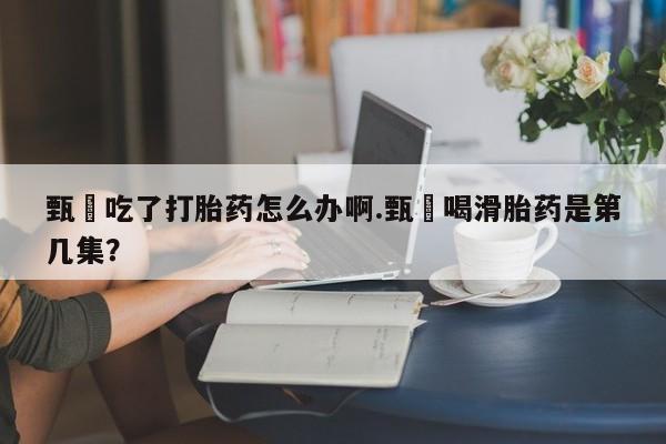 米非米索货到付款甄嬛吃了打胎药怎么办啊.甄嬛喝滑胎药是第几集？