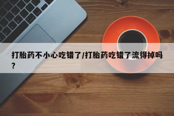 米非米索货到付款打胎药不小心吃错了/打胎药吃错了流得掉吗?