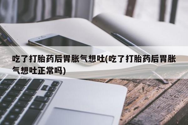 米非米索货到付款吃了打胎药后胃胀气想吐(吃了打胎药后胃胀气想吐正常吗)