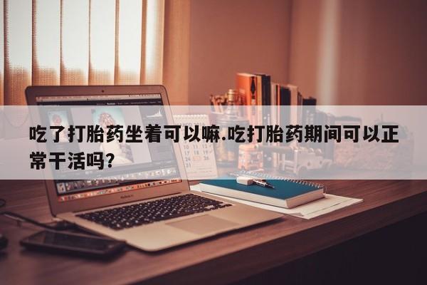 米非米索货到付款吃了打胎药坐着可以嘛.吃打胎药期间可以正常干活吗？