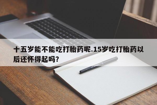 米非米索货到付款十五岁能不能吃打胎药呢.15岁吃打胎药以后还怀得起吗？