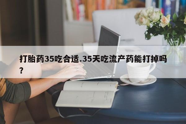 米非米索货到付款打胎药35吃合适.35天吃流产药能打掉吗？