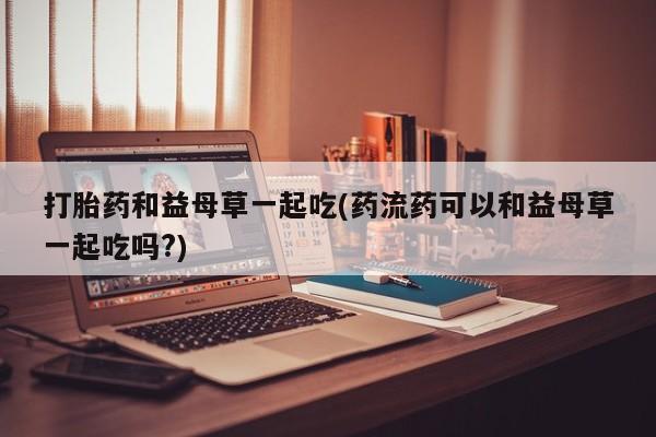 米非米索货到付款打胎药和益母草一起吃(药流药可以和益母草一起吃吗?)