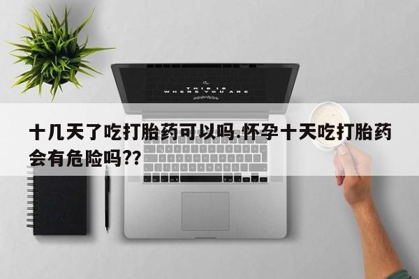 米非米索货到付款十几天了吃打胎药可以吗.怀孕十天吃打胎药会有危险吗?？