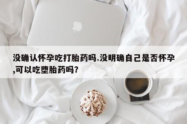 米非米索货到付款没确认怀孕吃打胎药吗.没明确自己是否怀孕,可以吃堕胎药吗？
