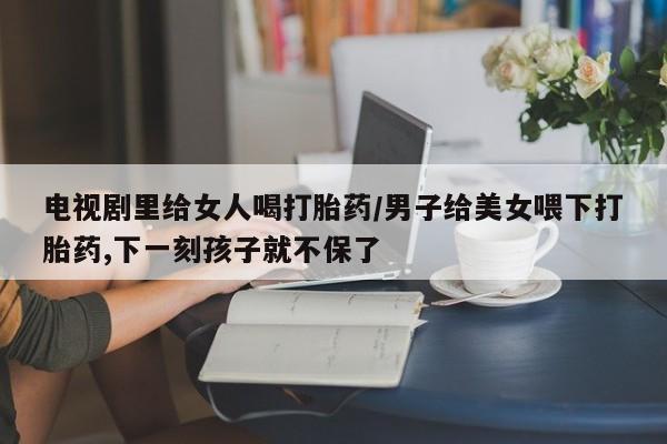 米非米索货到付款电视剧里给女人喝打胎药/男子给美女喂下打胎药,下一刻孩子就不保了