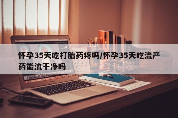 米非米索货到付款怀孕35天吃打胎药疼吗/怀孕35天吃流产药能流干净吗