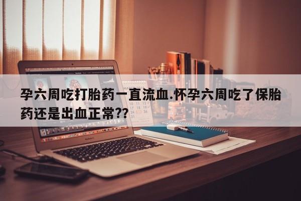 米非米索货到付款孕六周吃打胎药一直流血.怀孕六周吃了保胎药还是出血正常?？