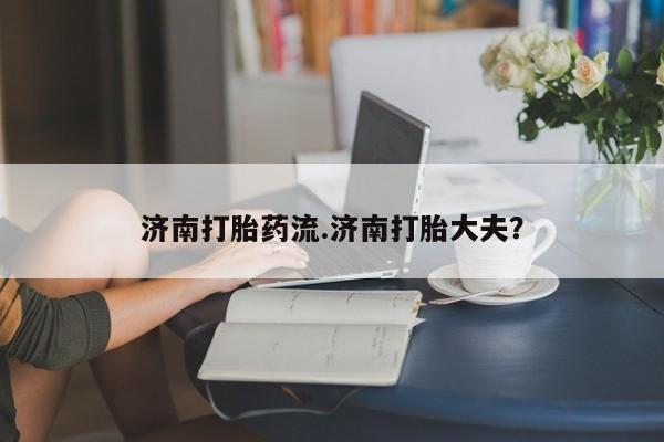 米非米索货到付款济南打胎药流.济南打胎大夫？