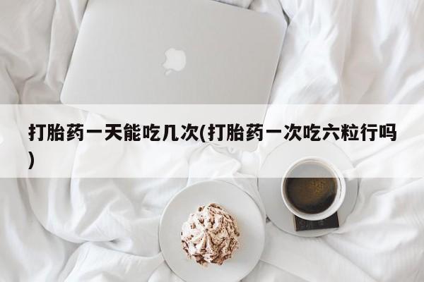 米非米索货到付款打胎药一天能吃几次(打胎药一次吃六粒行吗)