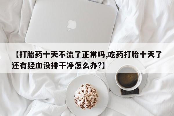 米非米索货到付款【打胎药十天不流了正常吗,吃药打胎十天了还有经血没排干净怎么办?】