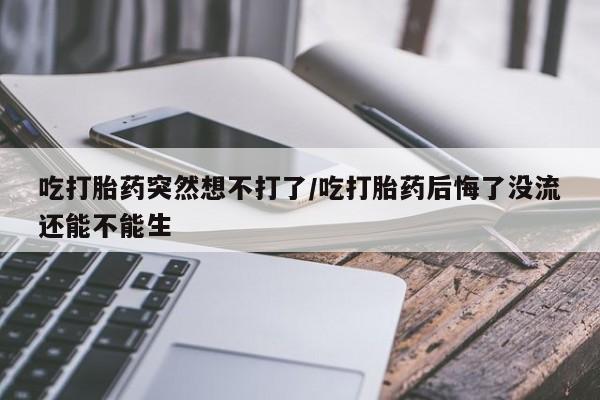 米非米索货到付款吃打胎药突然想不打了/吃打胎药后悔了没流还能不能生