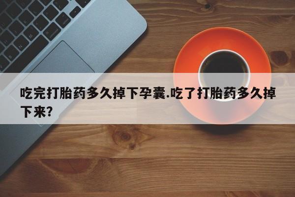 米非米索货到付款吃完打胎药多久掉下孕囊.吃了打胎药多久掉下来？