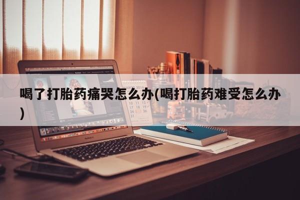 米非米索货到付款喝了打胎药痛哭怎么办(喝打胎药难受怎么办)