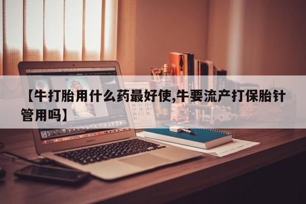 米非米索货到付款【牛打胎用什么药最好使,牛要流产打保胎针管用吗】