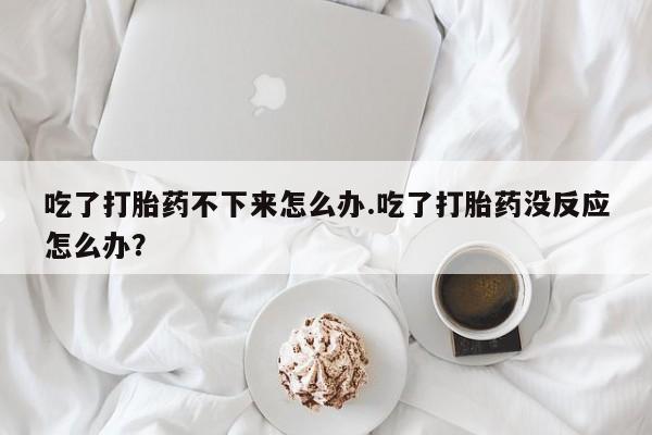 米非米索货到付款吃了打胎药不下来怎么办.吃了打胎药没反应怎么办？