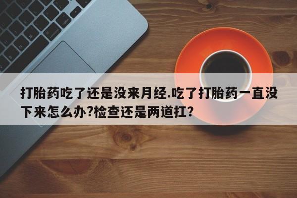 米非米索货到付款打胎药吃了还是没来月经.吃了打胎药一直没下来怎么办?检查还是两道扛？