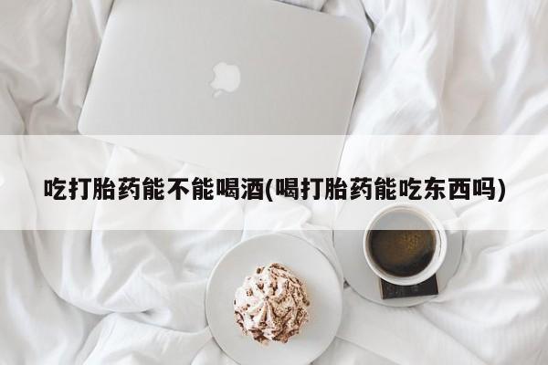 米非米索货到付款吃打胎药能不能喝酒(喝打胎药能吃东西吗)