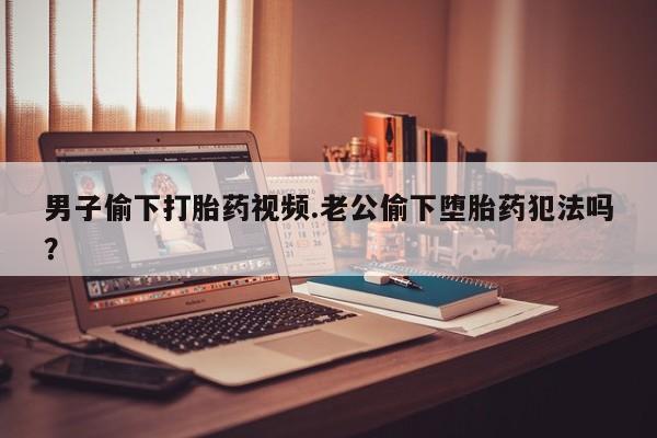 米非米索货到付款男子偷下打胎药视频.老公偷下堕胎药犯法吗？