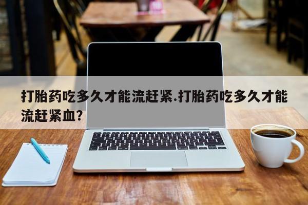 米非米索货到付款打胎药吃多久才能流赶紧.打胎药吃多久才能流赶紧血？
