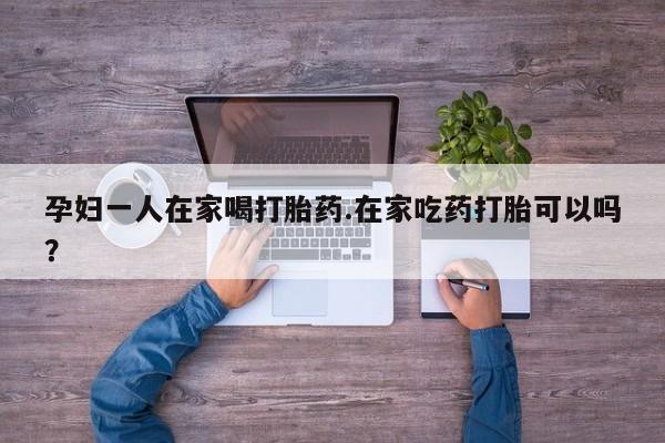 米非米索货到付款孕妇一人在家喝打胎药.在家吃药打胎可以吗？