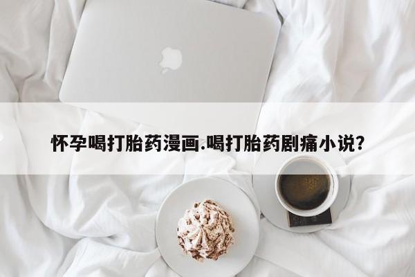 米非米索货到付款怀孕喝打胎药漫画.喝打胎药剧痛小说？