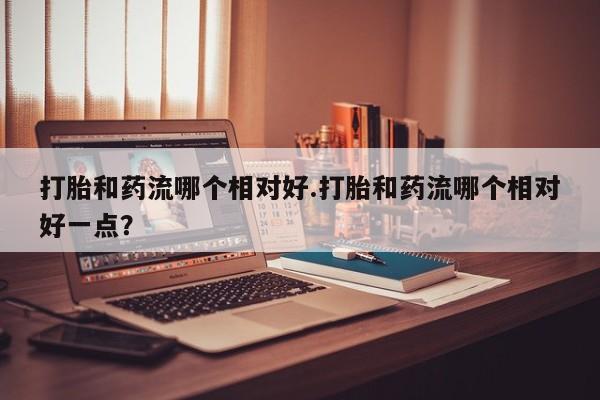 米非米索货到付款打胎和药流哪个相对好.打胎和药流哪个相对好一点？