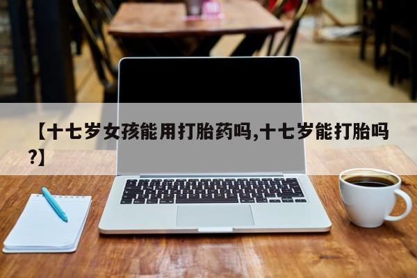 米非米索货到付款【十七岁女孩能用打胎药吗,十七岁能打胎吗?】