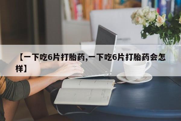 米非米索货到付款【一下吃6片打胎药,一下吃6片打胎药会怎样】