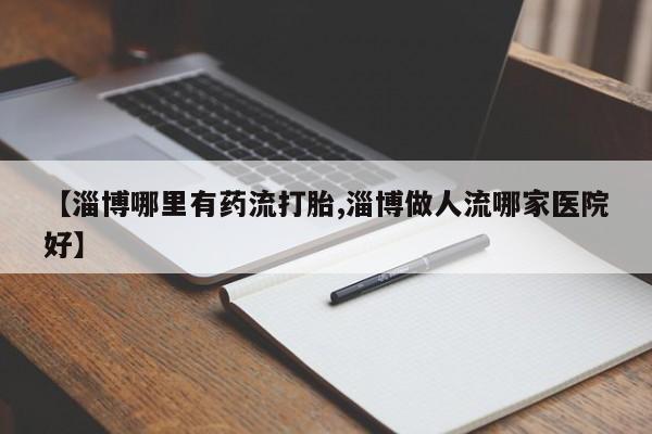 米非米索货到付款【淄博哪里有药流打胎,淄博做人流哪家医院好】
