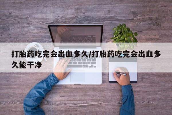 米非米索货到付款打胎药吃完会出血多久/打胎药吃完会出血多久能干净